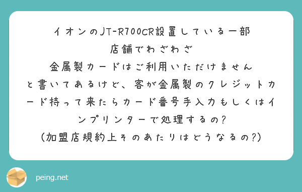 イオンのJT-R700CR設置している一部店舗でわざわざ
金属製カードはご利用いただけません
と書いてあるけど、客が金属製のクレジットカード持って来たらカード番号手入力もしくはインプリンターで処理するの?
(加盟店規約上そのあたりはどうなるの?)