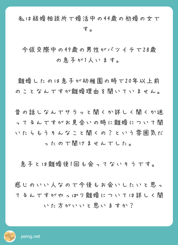 私は結婚相談所で婚活中の44歳の初婚の女です。

今仮交際中の49歳の男性がバツイチで28歳の息子が1人います。

離婚したのは息子が幼稚園の時で20年以上前のことなんですが離婚理由を聞いていません。

昔の話しなんでサラッと聞くか詳しく聞くか迷ってるんですがお見合いの時に離婚について聞いたらもうそんなこと聞くの？という雰囲気だったので聞けませんでした。

息子とは離婚後1回も会ってないそうです。

感じのいい人なので今後もお会いしたいと思ってるんですがやっぱり離婚については詳しく聞いた方がいいと思いますか？