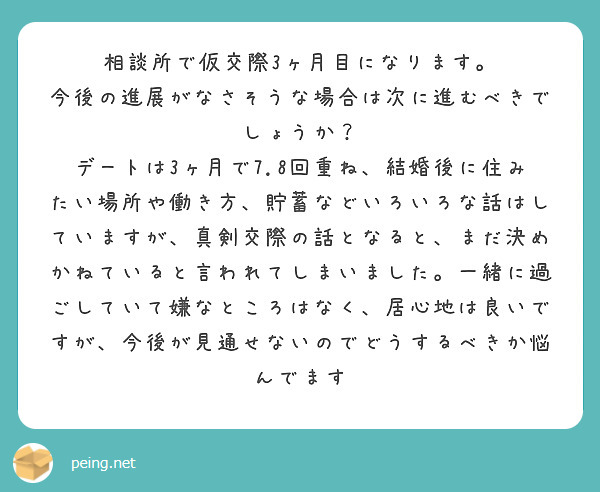 相談所で仮交際3ヶ月目になります。
今後の進展がなさそうな場合は次に進むべきでしょうか？
デートは3ヶ月で7.8回重ね、結婚後に住みたい場所や働き方、貯蓄などいろいろな話はしていますが、真剣交際の話となると、まだ決めかねていると言われてしまいました。一緒に過ごしていて嫌なところはなく、居心地は良いですが、今後が見通せないのでどうするべきか悩んでます