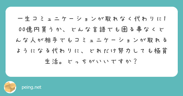 一生コミュニケーションが取れなく代わりに100億円貰うか、どんな言語でも困る事なくどんな人が相手でもコミュニケーションが取れるようになる代わりに、どれだけ努力しても極貧生活。どっちがいいですか？
