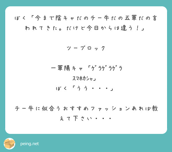 ぼく「今まで陰キャだのチー牛だの五軍だの言われてきた。だけど今日からは違う！」

ツーブロック

一軍陽キャ「ｹﾞﾗｹﾞﾗｹﾞﾗ　ｽﾏﾎｶｼｬ」
ぼく「うう・・・」

チー牛に似合うおすすめファッションあれば教えて下さい・・・