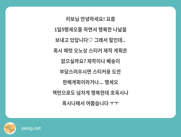 리보님 안녕하세요! 요즘 1일5행세오를 하면서 행복한 나날을 보내고 있답니다♡ 그래서 말인데.. 혹시 페럿 오노상 스티커 제작 계획은 없으실까요? 제작이나 배송이 부담스러우시면 스티커용 도안 판매계획이라거나... 행세오 책만으로도 넘치게 행복한데 호옥시나 혹시나해서 여쭙습니다 ㅜㅜ 