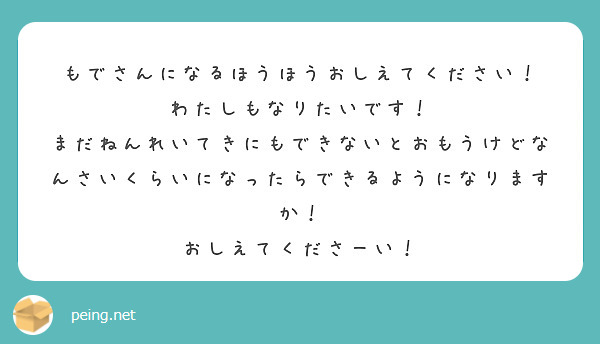 もでさんになるほうほうおしえてください！
わたしもなりたいです！
まだねんれいてきにもできないとおもうけどなんさいくらいになったらできるようになりますか！
おしえてくださーい！