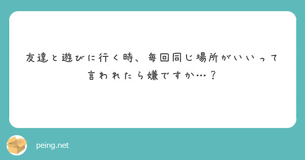 友達と遊びに行く時、毎回同じ場所がいいって言われたら嫌ですか…？