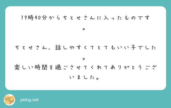 19時40分からちとせさんに入ったものです。

ちとせさん、話しやすくてとてもいい子でした。
楽しい時間を過ごさせてくれてありがとうございました。