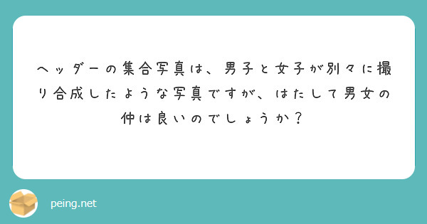 ヘッダーの集合写真は 男子と女子が別々に撮り合成したような写真ですが はたして男女の仲は良いのでしょうか Peing 質問箱