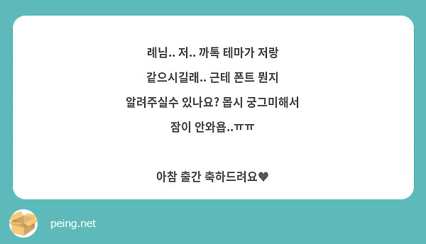 례님.. 저.. 까톡 테마가 저랑 같으시길래.. 근테 폰트 뭔지 알려주실수 있나요? 몹시 궁그미해서 | Peing -질문함-