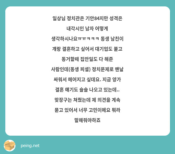 일상님 정치관은 기안84지만 성격은 내각시인 남자 어떻게 생각하시나요ㅠㅠㅋㅋㅋ 동생 남친이 걔랑 결혼하고 싶어서 대기업도 붙고 동거할때 집안일도 다 해준 사람인데(동생 피셜) 정치문제로 맨날 싸워서 헤어지고 싶데요. 지금 양가 결혼 얘기도 슬슬 나오고 있는데..
맞장구는 쳐줬는데 제 의견을 계속 묻고 있어서 너무 고민이에요 뭐라 말해줘야하죠