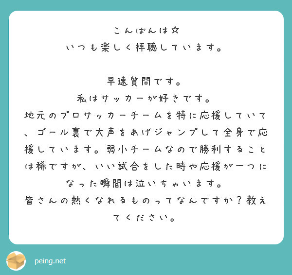 こんばんは☆
いつも楽しく拝聴しています。

早速質問です。
私はサッカーが好きです。
地元のプロサッカーチームを特に応援していて、ゴール裏で大声をあげジャンプして全身で応援しています。弱小チームなので勝利することは稀ですが、いい試合をした時や応援が一つになった瞬間は泣いちゃいます。
皆さんの熱くなれるものってなんですか？教えてください。