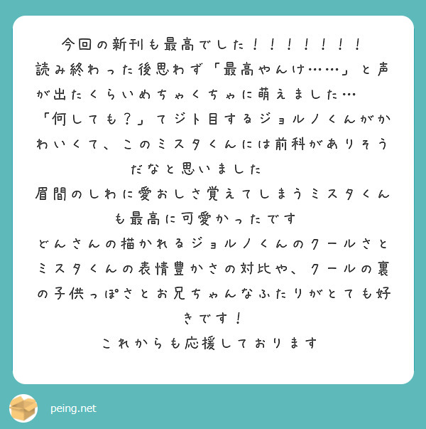 今回の新刊も最高でした！！！！！！！
読み終わった後思わず「最高やんけ……」と声が出たくらいめちゃくちゃに萌えました…😭🙏
「何しても？」てジト目するジョルノくんがかわいくて、このミスタくんには前科がありそうだなと思いました😂😂
眉間のしわに愛おしさ覚えてしまうミスタくんも最高に可愛かったです🙏
どんさんの描かれるジョルノくんのクールさとミスタくんの表情豊かさの対比や、クールの裏の子供っぽさとお兄ちゃんなふたりがとても好きです！
これからも応援しております♡