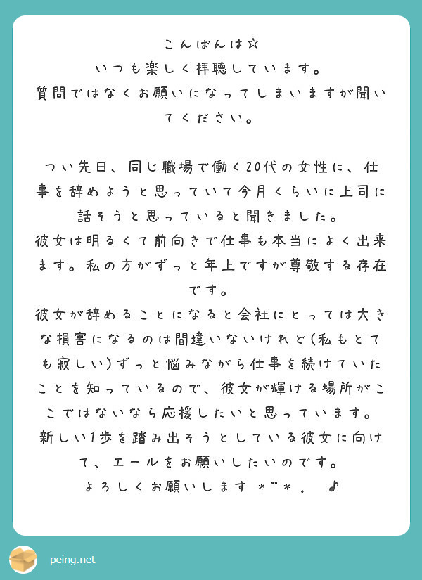 こんばんは☆
いつも楽しく拝聴しています。
質問ではなくお願いになってしまいますが聞いてください。

つい先日、同じ職場で働く20代の女性に、仕事を辞めようと思っていて今月くらいに上司に話そうと思っていると聞きました。
彼女は明るくて前向きで仕事も本当によく出来ます。私の方がずっと年上ですが尊敬する存在です。
彼女が辞めることになると会社にとっては大きな損害になるのは間違いないけれど(私もとても寂しい)ずっと悩みながら仕事を続けていたことを知っているので、彼女が輝ける場所がここではないなら応援したいと思っています。
新しい1歩を踏み出そうとしている彼女に向けて、エールをお願いしたいのです。
よろしくお願いします•*¨*•.¸¸♪