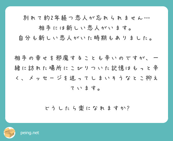 別れて約2年経つ恋人が忘れられません…
相手には新しい恋人がいます。
自分も新しい恋人がいた時期もありました。

相手の幸せを邪魔することも辛いのですが、一緒に訪れた場所にこびりついた記憶はもっと辛く、メッセージを送ってしまいそうなとこ抑えています。

どうしたら楽になれますか?
