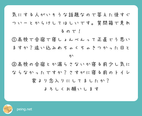 気にする人がいそうな話題なので答えた後すぐついーとからけしてほしいです。質問箱で見れるので！
①高校で合宿で寝しょんべんって正直どう思いますか？追い込みめちゃくちゃきつかった日とか 
②高校の合宿とか漏らさないか寝る前少し気にならなかったですか？さすがに寝る前のトイレ家より念入りにしてましたか？
よろしくお願いします

