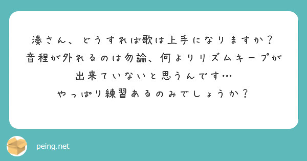湊さん、どうすれば歌は上手になりますか？
音程が外れるのは勿論、何よりリズムキープが出来ていないと思うんです…
やっぱり練習あるのみでしょうか？