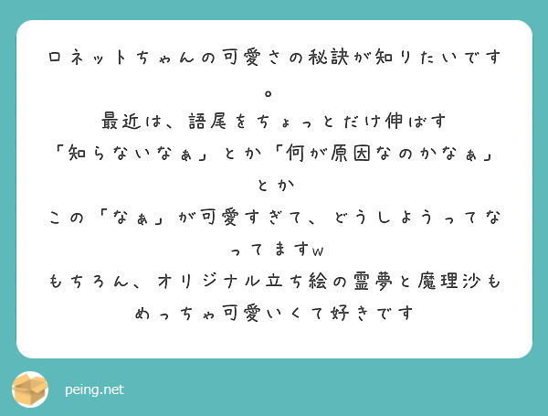ロネットちゃんの可愛さの秘訣が知りたいです。
最近は、語尾をちょっとだけ伸ばす
「知らないなぁ」とか「何が原因なのかなぁ」とか
この「なぁ」が可愛すぎて、どうしようってなってますw
もちろん、オリジナル立ち絵の霊夢と魔理沙もめっちゃ可愛いくて好きです
