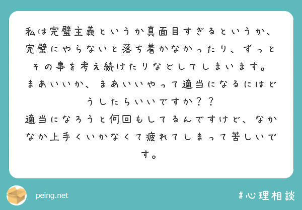 私は完璧主義というか真面目すぎるというか、完璧にやらないと落ち着かなかったり、ずっとその事を考え続けたりなどしてしまいます。
まあいいか、まあいいやって適当になるにはどうしたらいいですか？？
適当になろうと何回もしてるんですけど、なかなか上手くいかなくて疲れてしまって苦しいです。