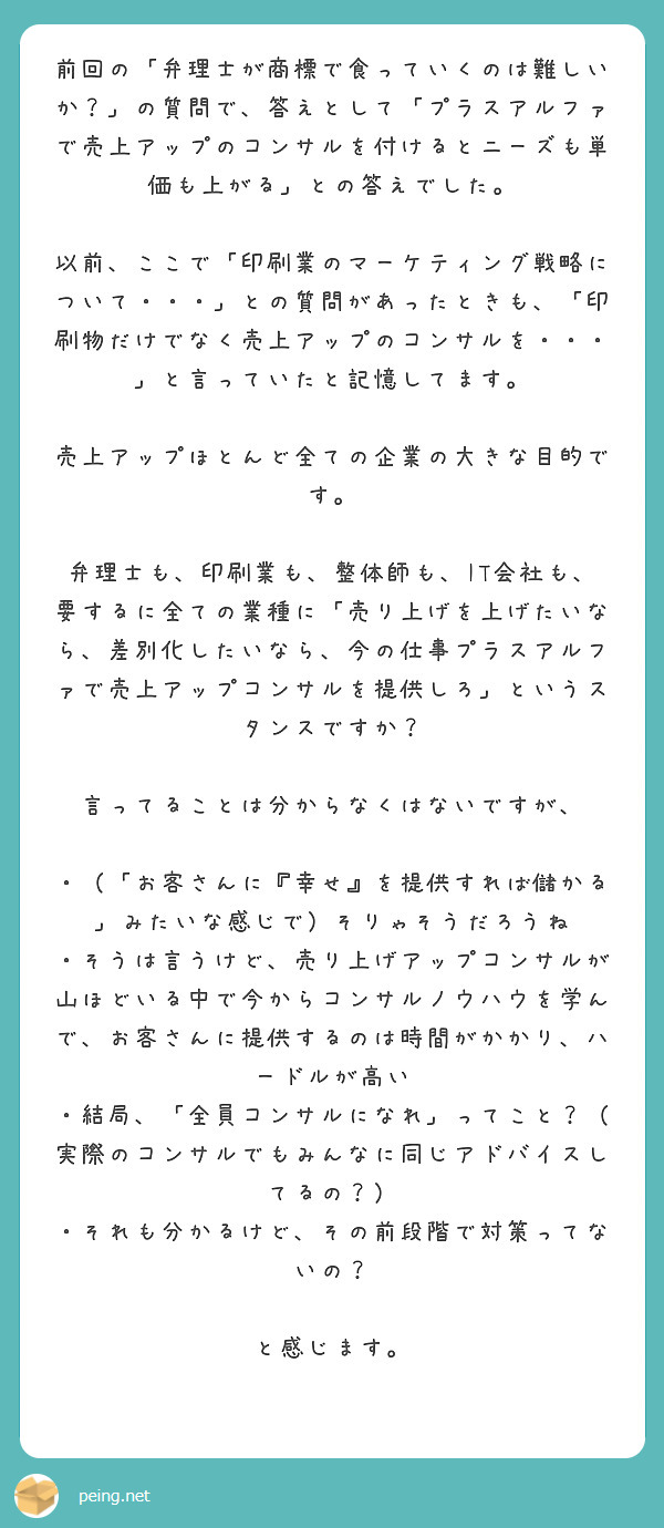 前回の「弁理士が商標で食っていくのは難しいか？」の質問で、答えとして「プラスアルファで売上アップのコンサルを付けるとニーズも単価も上がる」との答えでした。

以前、ここで「印刷業のマーケティング戦略について・・・」との質問があったときも、「印刷物だけでなく売上アップのコンサルを・・・」と言っていたと記憶してます。

売上アップほとんど全ての企業の大きな目的です。

弁理士も、印刷業も、整体師も、IT会社も、要するに全ての業種に「売り上げを上げたいなら、差別化したいなら、今の仕事プラスアルファで売上アップコンサルを提供しろ」というスタンスですか？

言ってることは分からなくはないですが、

・（「お客さんに『幸せ』を提供すれば儲かる」みたいな感じで）そりゃそうだろうね
・そうは言うけど、売り上げアップコンサルが山ほどいる中で今からコンサルノウハウを学んで、お客さんに提供するのは時間がかかり、ハードルが高い
・結局、「全員コンサルになれ」ってこと？（実際のコンサルでもみんなに同じアドバイスしてるの？）
・それも分かるけど、その前段階で対策ってないの？

と感じます。