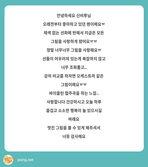 안녕하세요 신비루님
오래전부터 좋아하고 있던 팬이예요ㅠ
채색 없는 선화에 반해서 지금은 모든 그림을 사랑하게 됐어요ㅠㅠ
정말 너무너무 그림을 사랑해요ㅠ
선들이 어우러져 있는게 복잡하지 않고 너무 조화롭고..
감히 비교를 하자면 오케스트라 같은 그림이예요ㅠㅠ
바이올린 협주곡을 하는 느낌..
사랑합니다 건강하시고 오늘 하루 즐겁고 소소한 행복이 늘 있으시길 바래요
멋진 그림을 볼 수 있게 해주셔서 너뮤 감사해요