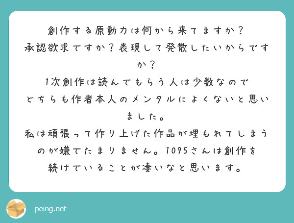 創作する原動力は何から来てますか？
承認欲求ですか？表現して発散したいからですか？
1次創作は読んでもらう人は少数なので
どちらも作者本人のメンタルによくないと思いました。
私は頑張って作り上げた作品が埋もれてしまうのが嫌でたまりません。1095さんは創作を続けでいることが凄いなと思います。