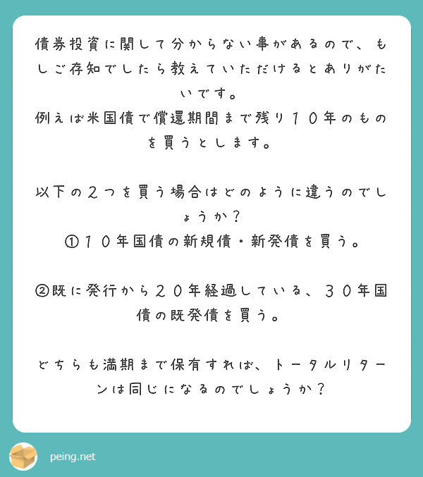 債券投資に関して分からない事があるので、もしご存知でしたら教えていただけるとありがたいです。
例えば米国債で償還期間まで残り１０年のものを買うとします。
 以下の２つを買う場合はどのように違うのでしょうか？
 ①１０年国債の新規債・新発債を買う。
 ②既に発行から２０年経過している、３０年国債の既発債を買う。
 どちらも満期まで保有すれば、トータルリターンは同じになるのでしょうか？