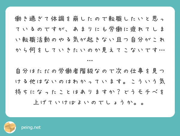 働き過ぎて体調を崩したので転職したいと思っているのですが、あまりにも労働に疲れてしまい転職活動のやる気が起きない且つ自分がこれから何をしていきたいのか見えてこないです……
自分はただの労働者階級なので次の仕事を見つける他はないのはわかっています。こういう気持ちになったことはありますか？どうモチベを上げていけばよいのでしょうか。。