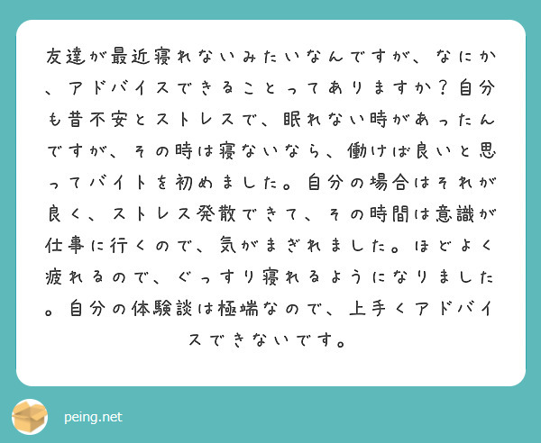 友達が最近寝れないみたいなんですが、なにか、アドバイスできることってありますか？自分も昔不安とストレスで、眠れない時があったんですが、その時は寝ないなら、働けば良いと思ってバイトを初めました。自分の場合はそれが良く、ストレス発散できて、その時間は意識が仕事に行くので、気がまぎれました。ほどよく疲れるので、ぐっすり寝れるようになりました。自分の体験談は極端なので、上手くアドバイスできないです。