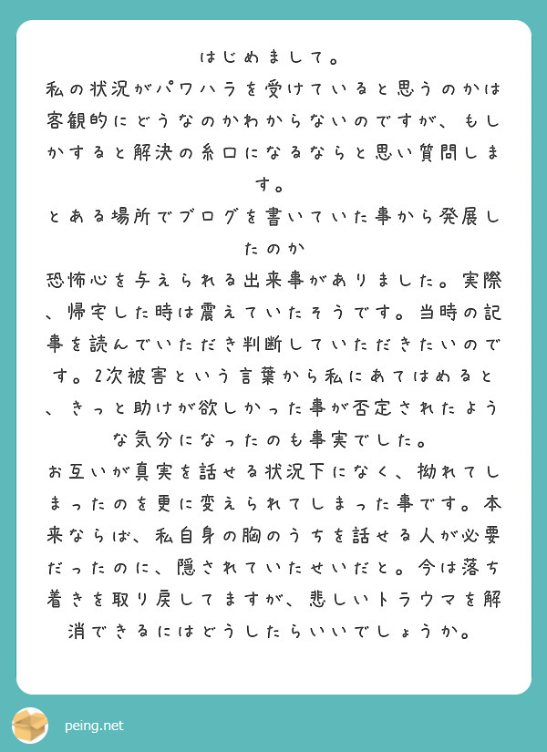 はじめまして。
私の状況がパワハラを受けていると思うのかは
客観的にどうなのかわからないのですが、もしかすると解決の糸口になるならと思い質問します。
とある場所でブログを書いていた事から発展したのか
恐怖心を与えられる出来事がありました。実際、帰宅した時は震えていたそうです。当時の記事を読んでいただき判断していただきたいのです。2次被害という言葉から私にあてはめると、きっと助けが欲しかった事が否定されたような気分になったのも事実でした。
お互いが真実を話せる状況下になく、拗れてしまったのを更に変えられてしまった事です。本来ならば、私自身の胸のうちを話せる人が必要だったのに、隠されていたせいだと。今は落ち着きを取り戻してますが、悲しいトラウマを解消できるにはどうしたらいいでしょうか。
