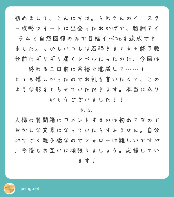 初めまして、こんにちは。られさんのイースター攻略ツイートに出会ったおかげで、報酬アイテムと自然回復のみで目標イベptを達成できました。しかもいつもは石砕きまくる＋終了数分前にギリギリ届くレベルだったのに、今回は終わる二日前に余裕で達成して……！ とても嬉しかったのでお礼を言いたくて、このような形をとらせていただきます。本当にありがとうございました！！
p.s. 人様の質問箱にコメントするのは初めてなのでおかしな文章になっていたらすみません。自分がすごく雑多垢なのでフォローは難しいですが、今後もお互いに頑張りましょう。応援しています！