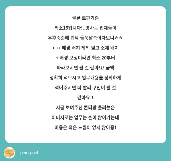 물론 로판기준 최소15입니다!..방사는 업체들이 우후죽순에 워낙 들쭉날쭉이다보니ㅎㅎ ㅠㅠ 배경 배치 제외 원고 소재 배치 + 배경 보정이라면 최소 20부터 바라보시면 될 것 같아요! 금액 정확히 적으시고 업무내용을 정확하게 적어주시면 더 빨리 구인이 될 것 같아요!! 
지금 보여주신 콘티랑 올려놓은 이미지로는 업무는 손이 많이가는데 비용은 적은 느낌이 없지 않아용! 