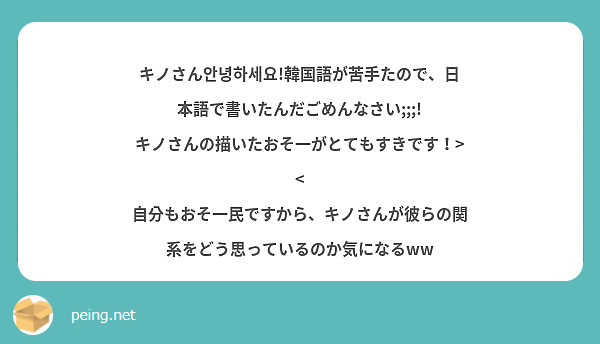 キノさん안녕하세요!韓国語が苦手たので、日本語で書いたんだごめんなさい;;;!
キノさんの描いたおそ一がとてもすきです！>< 自分もおそ一民ですから、キノさんが彼らの関系をどう思っているのか気になるww