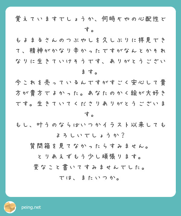 覚えていますでしょうか、何時ぞやの心配性どす。
もよまるさんのつぶやしを久しぶりに拝見できて、精神がかなり辛かったですがなんとかそれなりに生きていけそうです、ありがとうございます。
今これを売っているんですがすごく安心して貴方が貴方でよかった。あなたのかく絵が大好きです。生きていてくださりありがとうございます。
もし、叶うのならばいつかイラスト以来してもよろしいでしょうか？ 質問箱を見てなかったらすみません。 
とりあえずもう少し頑張ります。 変なこと書いてすみませんでした。 では、またいつか。