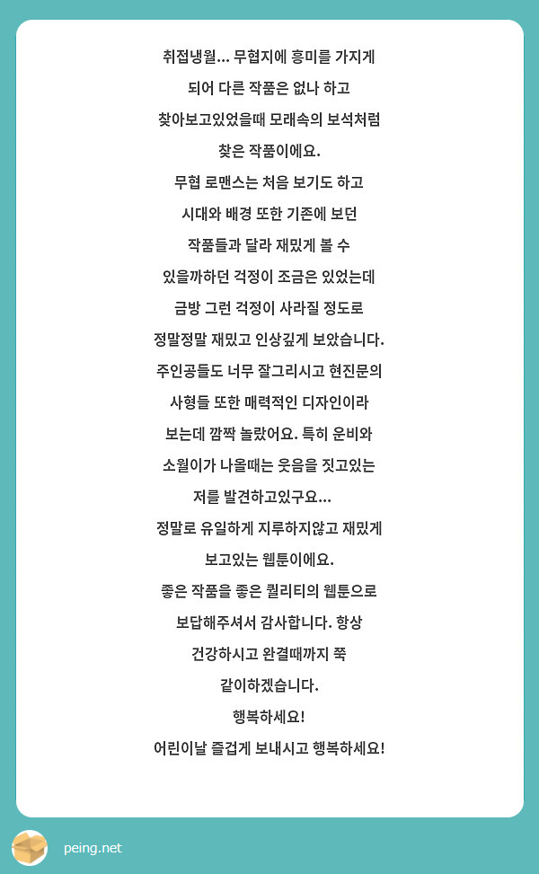 취접냉월... 무협지에 흥미를 가지게 되어 다른 작품은 없나 하고 찾아보고있었을때 모래속의 보석처럼 찾은 작품이에요.
무협 로맨스는 처음 보기도 하고 시대와 배경 또한 기존에 보던 작품들과 달라 재밌게 볼 수 있을까하던 걱정이 조금은 있었는데 금방 그런 걱정이 사라질 정도로 정말정말 재밌고 인상깊게 보았습니다.
주인공들도 너무 잘그리시고 현진문의 사형들 또한 매력적인 디자인이라 보는데 깜짝 놀랐어요. 특히 운비와 소월이가 나올때는 웃음을 짓고있는 저를 발견하고있구요...😄
정말로 유일하게 지루하지않고 재밌게 보고있는 웹툰이에요.
좋은 작품을 좋은 퀄리티의 웹툰으로 보답해주셔서 감사합니다. 항상 건강하시고 완결때까지 쭉 같이하겠습니다.
행복하세요!
어린이날 즐겁게 보내시고 행복하세요!