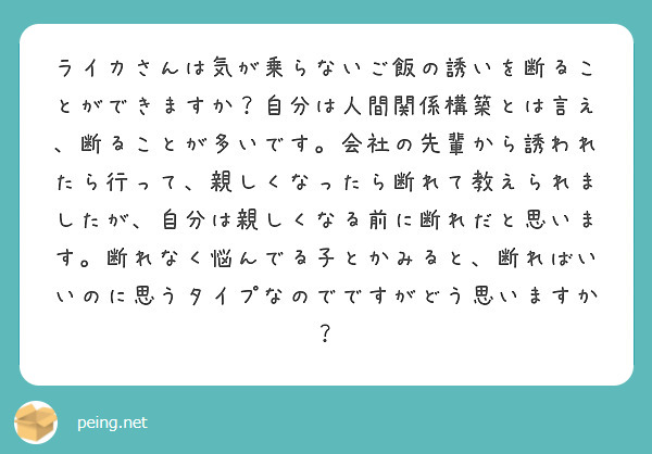ライカさんは気が乗らないご飯の誘いを断ることができますか？自分は人間関係構築とは言え、断ることが多いです。会社の先輩から誘われたら行って、親しくなったら断れて教えられましたが、自分は親しくなる前に断れだと思います。断れなく悩んでる子とかみると、断ればいいのに思うタイプなのでですがどう思いますか？