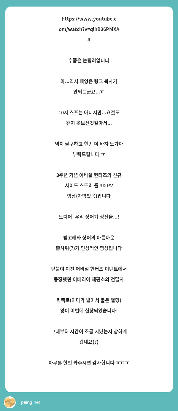 https://www.youtube.com/watch?v=qihB36PMXA4

수줍은 눈팅러입니다

아...역시 페잉은 링크 복사가 안되는군요...ㅠ

10지 스포는 아니지만...요것도 왠지 못보신것같아서...

염치 불구하고 한번 더 타자 노가다 부탁드립니다 ㅠ

3주년 기념 어비셜 헌터즈의 신규 사이드 스토리 풀 3D PV 영상(자막있음)입니다

드디어! 우리 상어가 정신을...!

범고래와 상어의 아름다운 춤사위(?)가 인상적인 영상입니다

덛붙여 이전 어비셜 헌터즈 이벤트에서 등장했던 이베리아 재판소의 전달자

틱택토(이마가 넓어서 붙은 별명) 양이 이번에 실장되었습니다!

그때부터 시간이 조금 지났는지 참하게 컸내요(?)

아무튼 한번 봐주시면 감사합니다 ㅠㅠㅠ