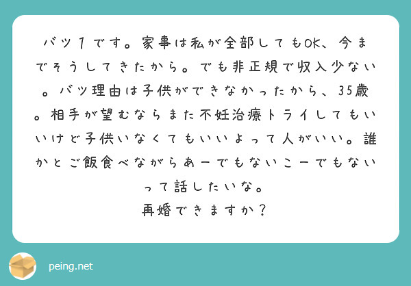 バツ１です。家事は私が全部してもOK、今までそうしてきたから。でも非正規で収入少ない。バツ理由は子供ができなかったから、35歳。相手が望むならまた不妊治療トライしてもいいけど子供いなくてもいいよって人がいい。誰かとご飯食べながらあーでもないこーでもないって話したいな。
再婚できますか？
