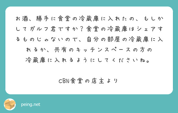 お酒、勝手に食堂の冷蔵庫に入れたの、もしかしてガルフ君ですか？食堂の冷蔵庫はシェアするものじゃないので、自分の部屋の冷蔵庫に入れるか、共有のキッチンスペースの方の
冷蔵庫に入れるようにしてくださいね。

CBN食堂の店主より
