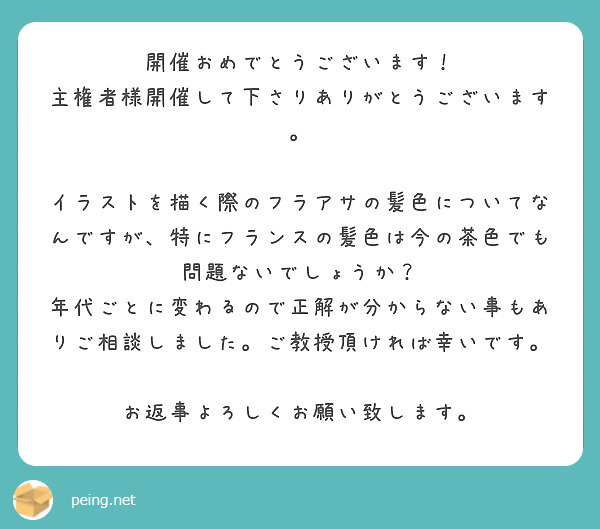 開催おめでとうございます！
主権者様開催して下さりありがとうございます。

イラストを描く際のフラアサの髪色についてなんですが、特にフランスの髪色は今の茶色でも問題ないでしょうか？
年代ごとに変わるので正解が分からない事もありご相談しました。ご教授頂ければ幸いです。

お返事よろしくお願い致します。