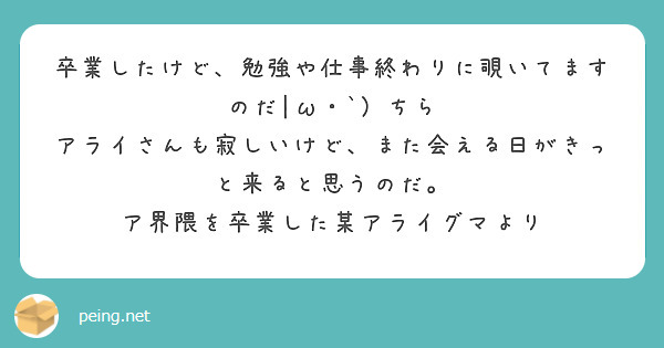 卒業したけど、勉強や仕事終わりに覗いてますのだ|ω・`）ちら
アライさんも寂しいけど、また会える日がきっと来ると思うのだ。
ア界隈を卒業した某アライグマより