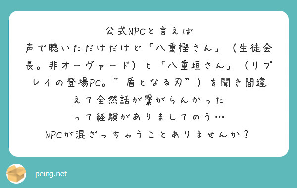 公式NPCと言えば
声で聴いただけだけど「八重樫さん」（生徒会長。非オーヴァード）と「八重垣さん」（リプレイの登場PC。"盾となる刃"）を聞き間違えて全然話が繋がらんかった
って経験がありましてのう…
NPCが混ざっちゃうことありませんか？