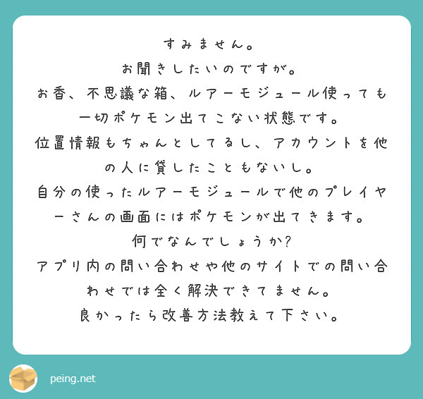 すみません。
お聞きしたいのですが。
お香、不思議な箱、ルアーモジュール使っても一切ポケモン出てこない状態です。
位置情報もちゃんとしてるし、アカウントを他の人に貸したこともないし。
自分の使ったルアーモジュールで他のプレイヤーさんの画面にはポケモンが出てきます。
何でなんでしょうか?
アプリ内の問い合わせや他のサイトでの問い合わせでは全く解決できてません。
良かったら改善方法教えて下さい。