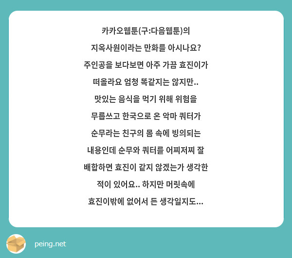 카카오웹툰(구:다음웹툰)의 지옥사원이라는 만화를 아시나요? 주인공을 보다보면 아주 가끔 효진이가 떠올라요 엄청 똑같지는 않지만.. 맛있는 음식을 먹기 위해 위험을 무릅쓰고 한국으로 온 악마 쿼터가 순무라는 친구의 몸 속에 빙의되는 내용인데 순무와 쿼터를 어찌저찌 잘 배합하면 효진이 같지 않겠는가 생각한 적이 있어요.. 하지만 머릿속에 효진이밖에 없어서 든 생각일지도...
