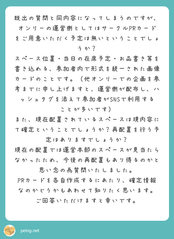 既出の質問と同内容になってしまうのですが、オンリーの運営側としてはサークルPRカードをご用意いただく予定は無いということでしょうか？
スペース位置・当日の在席予定・お品書き等を書き込める、参加者内で形式を統一された画像カードのことです。（他オンリーでの企画を参考までに申し上げますと、運営側が配布し、ハッシュタグを添えて参加者がSNSで利用することが多いです）
また、現在配置されているスペースは現内容にて確定ということでしょうか？再配置を行う予定はありますでしょうか？
現在の配置では運営本部のスペースが見当たらなかったため、今後の再配置もあり得るのかと思い念の為質問いたしました。
PRカードを各自作成するにあたり、確定情報なのかどうかもあわせて知りたく思います。
ご回答いただけますと幸いです。