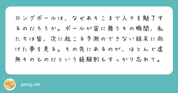 ロングボールは、なぜあそこまで人々を魅了するのだろうか。ボールが宙に舞うその瞬間、私たちは皆、次に起こる予測のできない結末に向けた夢を見る。その先にあるのが、ほとんど虚無そのものだという経験則もすっかり忘れて。