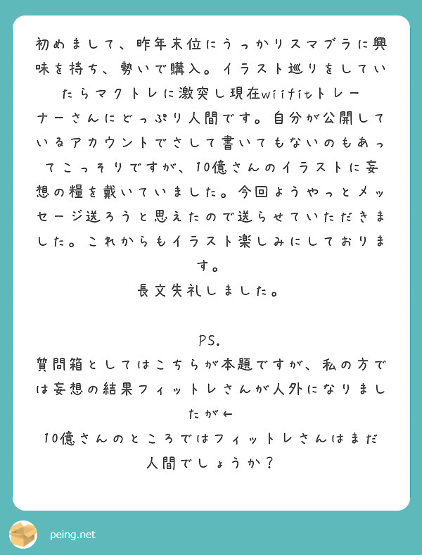 初めまして、昨年末位にうっかりスマブラに興味を持ち、勢いで購入。イラスト巡りをしていたらマクトレに激突し現在wiifitトレーナーさんにどっぷり人間です。自分が公開しているアカウントでさして書いてもないのもあってこっそりですが、10億さんのイラストに妄想の糧を戴いていました。今回ようやっとメッセージ送ろうと思えたので送らせていただきました。これからもイラスト楽しみにしております。
長文失礼しました。

PS. 質問箱としてはこちらが本題ですが、私の方では妄想の結果フィットレさんが人外になりましたが← 10億さんのところではフィットレさんはまだ人間でしょうか？