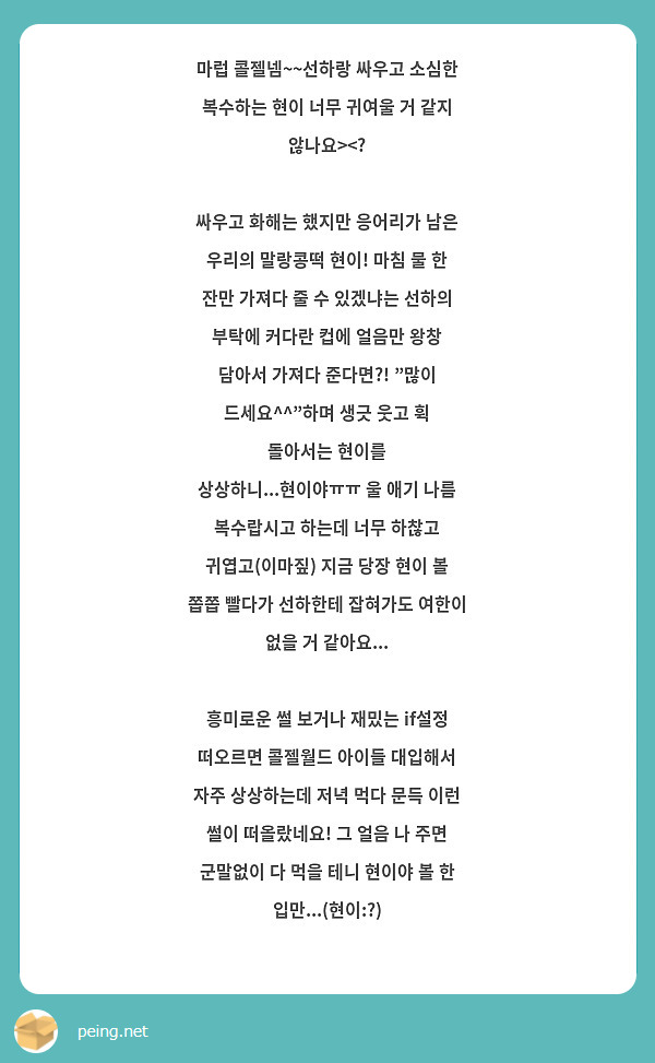 마럽 콜젤넴~~선하랑 싸우고 소심한 복수하는 현이 너무 귀여울 거 같지 않나요><?
싸우고 화해는 했지만 응어리가 남은 우리의 말랑콩떡 현이! 마침 물 한 잔만 가져다 줄 수 있겠냐는 선하의 부탁에 커다란 컵에 얼음만 왕창 담아서 가져다 준다면?! "많이 드세요^^"하며 생긋 웃고 휙 돌아서는 현이를 상상하니...현이야ㅠㅠ 울 애기 나름 복수랍시고 하는데 너무 하찮고 귀엽고(이마짚) 지금 당장 현이 볼 쫍쫍 빨다가 선하한테 잡혀가도 여한이 없을 거 같아요...
흥미로운 썰 보거나 재밌는 if설정 떠오르면 콜젤월드 아이들 대입해서 자주 상상하는데 저녁 먹다 문득 이런 썰이 떠올랐네요! 그 얼음 나 주면 군말없이 다 먹을 테니 현이야 볼 한 입만...(현이:?)