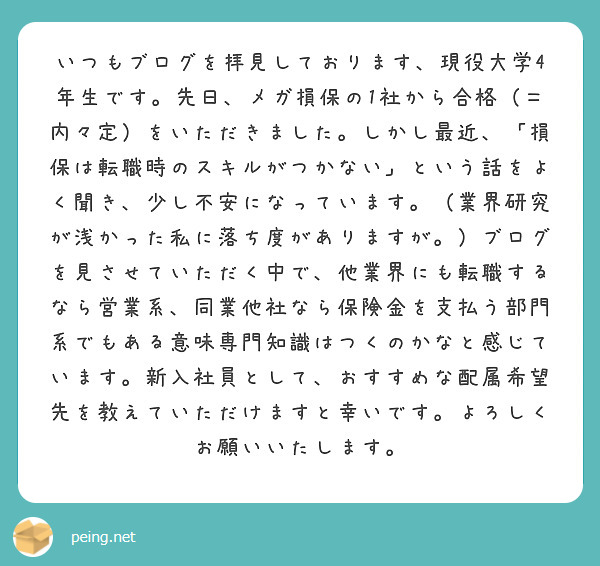 いつもブログを拝見しております、現役大学4年生です。先日、メガ損保の1社から合格(=内々定)をいただきました。しかし最近、「損保は転職時のスキルがつかない」という話をよく聞き、少し不安になっています。(業界研究が浅かった私に落ち度がありますが。)ブログを見させていただく中で、他業界にも転職するなら営業系、同業他社なら保険金を支払う部門系でもある意味専門知識はつくのかなと感じています。新入社員として、おすすめな配属希望先を教えていただけますと幸いです。よろしくお願いいたします。