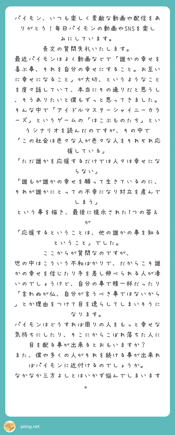 パイモン、いつも楽しく素敵な動画や配信をありがとう！毎日パイモンの動画やSNSを楽しみにしています。
長文の質問失礼いたします。
最近パイモンはよく動画などで「誰かの幸せを喜ぶ事、それを自分の幸せにすること。お互いに幸せになること」が大切、というようなことを度々話していて、本当にその通りだと思うし、そうありたいと僕もずっと思ってきました。
そんな中で「アイドルマスターシャイニーカラーズ」というゲームの「はこぶものたち」というシナリオを読んだのですが、その中で
「この社会は色々な人が色々な人をそれぞれ応援している」
「ただ誰かを応援するだけでは人々は幸せにならない」
「誰もが誰かの幸せを願って生きているのに、それが誰かにとっての不幸になり対立を産んでしまう」
という事を描き、最後に提示された1つの答えが
「応援するということは、他の誰かの事を知るということ」でした。
ここからが質問なのですが、
世の中はこういう不和ばかりで、だからこそ誰かの幸せを信じたり手を差し伸べられる人が凄いのでしょうけど、自分の事で精一杯だったり「言わぬが仏、自分が言うべき事ではないから」とか理由をつけて目を逸らしてしまいそうになります。
パイモンはどうすれば周りの人をもっと幸せな気持ちにしたり、そこにからこぼれ落ちた人に目を配る事が出来るとおもいますか？
また、僕や多くの人がそれを続ける事が出来ればパイモンに近付けるのでしょうか。
なかなか三方よしとはいかず悩んでしまいます。