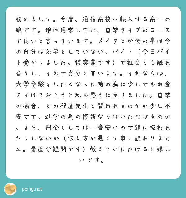初めまして。今度、通信高校へ転入する高一の娘です。娘は通学しない、自学タイプのコースで良いと言っています。メイクとか他の事は今の自分は必要としていない。バイト（今日バイト受かりました。接客業です）で社会とも触れ合うし、それで充分と言います。それならば、大学受験をしたくなった時の為に少しでもお金をよけておこうと私も思うに至りました。自学の場合、どの程度先生と関われるのかが少し不安です。進学の為の情報などはいただけるのか。また、料金としては一番安いので雑に扱われたりしないか（伝え方が悪くて申し訳ありません。素直な疑問です）教えていただけると嬉しいです。