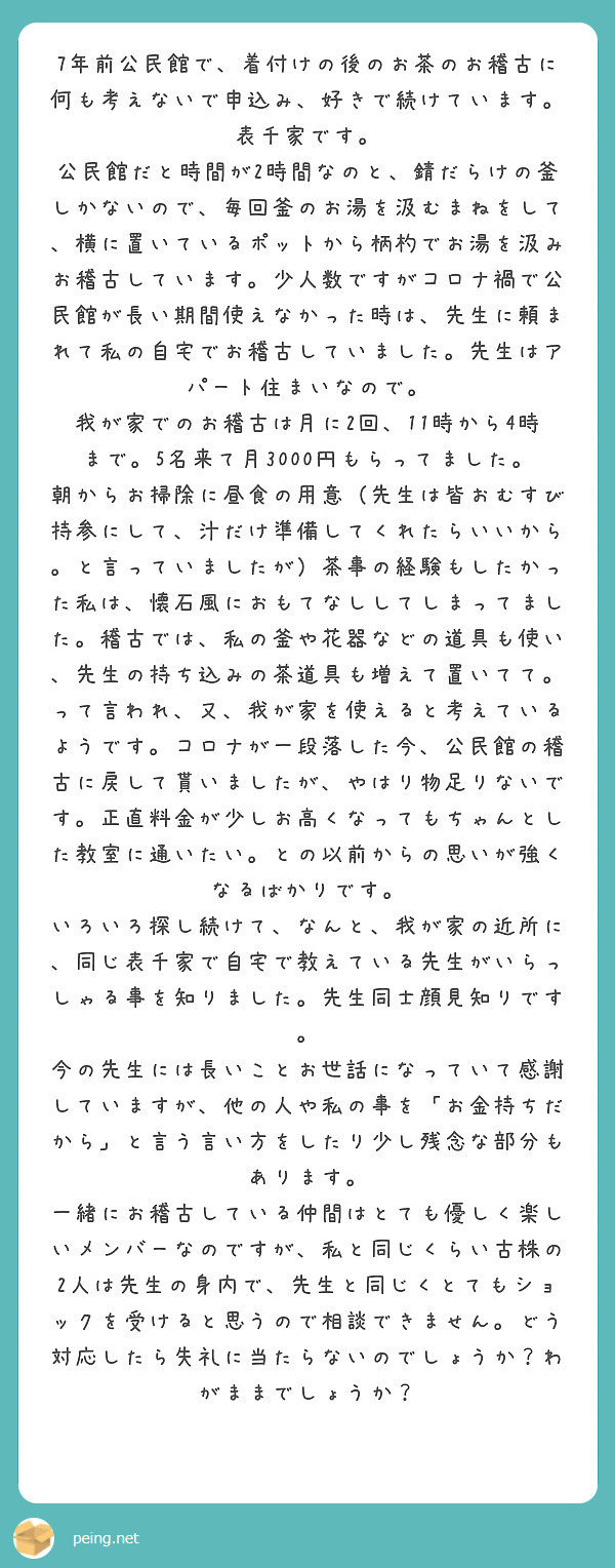 7年前公民館で、着付けの後のお茶のお稽古に何も考えないで申込み、好きで続けています。表千家です。
公民館だと時間が2時間なのと、錆だらけの釜しかないので、毎回釜のお湯を汲むまねをして、横に置いているポットから柄杓でお湯を汲みお稽古しています。少人数ですがコロナ禍で公民館が長い期間使えなかった時は、先生に頼まれて私の自宅でお稽古していました。先生はアパート住まいなので。
我が家でのお稽古は月に2回、11時から4時まで。5名来て月3000円もらってました。朝からお掃除に昼食の用意（先生は皆おむすび持参にして、汁だけ準備してくれたらいいから。と言っていましたが）茶事の経験もしたかった私は、懐石風におもてなししてしまってました。稽古では、私の釜や花器などの道具も使い、先生の持ち込みの茶道具も増えて置いてて。って言われ、又、我が家を使えると考えているようです。コロナが一段落した今、公民館の稽古に戻して貰いましたが、やはり物足りないです。正直料金が少しお高くなってもちゃんとした教室に通いたい。との以前からの思いが強くなるばかりです。
いろいろ探し続けて、なんと、我が家の近所に、同じ表千家で自宅で教えている先生がいらっしゃる事を知りました。先生同士顔見知りです。
今の先生には長いことお世話になっていて感謝していますが、他の人や私の事を「お金持ちだから」と言う言い方をしたり少し残念な部分もあります。
一緒にお稽古している仲間はとても優しく楽しいメンバーなのですが、私と同じくらい古株の2人は先生の身内で、先生と同じくとてもショックを受けると思うので相談できません。どう対応したら失礼に当たらないのでしょうか？わがままでしょうか？
