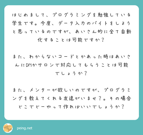 はじめまして、プログラミングを勉強している学生です。今度、データ入力のバイトをしようと思っているのですが、あいさん的に全て自動化することは可能ですか？

また、わからないコードとかあった時はあいさんにDMかサロンで対応してもらうことは可能でしょうか？

また、メンターが欲しいのですが、プログラミングを教えてくれる友達がいませ？。その場合どこでどーやって作ればいいでしょうか？